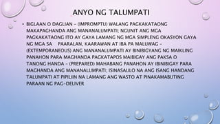ANYO NG TALUMPATI
• BIGLAAN O DAGLIAN – (IMPROMPTU) WALANG PAGKAKATAONG
MAKAPAGHANDA ANG MANANALUMPATI; NGUNIT ANG MGA
PAGKAKATAONG ITO AY GAYA LAMANG NG MGA SIMPLENG OKASYON GAYA
NG MGA SA PAARALAN, KAARAWAN AT IBA PA MALUWAG –
(EXTEMPORANEOUS) ANG MANANALUMPATI AY BINIBIGYANG NG MAIKLING
PANAHON PARA MAGHANDA PAGKATAPOS MAIBIGAY ANG PAKSA O
TANONG HANDA – (PREPARED) MAHABANG PANAHON AY IBINIBIGAY PARA
MAGHANDA ANG MANANALUMPATI; ISINASAULO NA ANG ISANG HANDANG
TALUMPATI AT PIPILIIN NA LAMANG ANG WASTO AT PINAKAMABUTING
PARAAN NG PAG-DELIVER
 