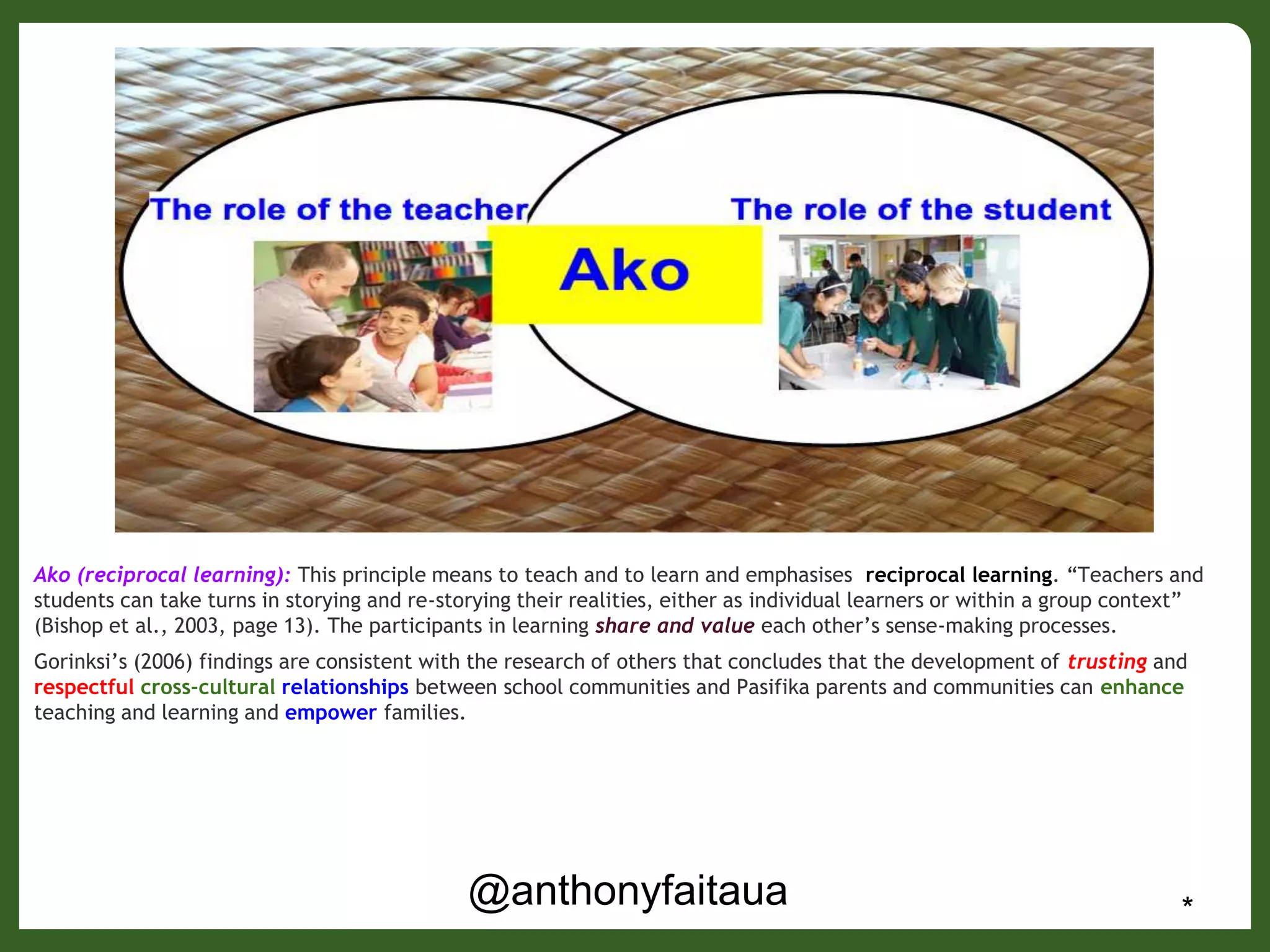 @anthonyfaitaua *
Ako (reciprocal learning): This principle means to teach and to learn and emphasises reciprocal learning. “Teachers and
students can take turns in storying and re-storying their realities, either as individual learners or within a group context”
(Bishop et al., 2003, page 13). The participants in learning share and value each other’s sense-making processes.
Gorinksi’s (2006) findings are consistent with the research of others that concludes that the development of trusting and
respectful cross-cultural relationships between school communities and Pasifika parents and communities can enhance
teaching and learning and empower families.
 