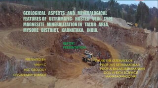 GEOLOGICAL ASPECTS AND MINERALOGICAL
FEATURES OF ULTRAMAFIC- HOSTED VEIN- TYPE
MAGNESITE MINERALIZATION IN TALUR AREA,
MYSORE DISTRICT, KARNATAKA, INDIA.
REPORT
PRESENTATION
UNDER THE GUIDANCE OF-
PROF M S SETHUMADHAV
PROF A BALASUBRAMANIAN
DOS IN ERTH SCIENCE
MANASAGANGOTHRI
PRESENTED BY-
VINAY.C
MSC GEOLOGY
DOS IN EARTH SCIENCE
 