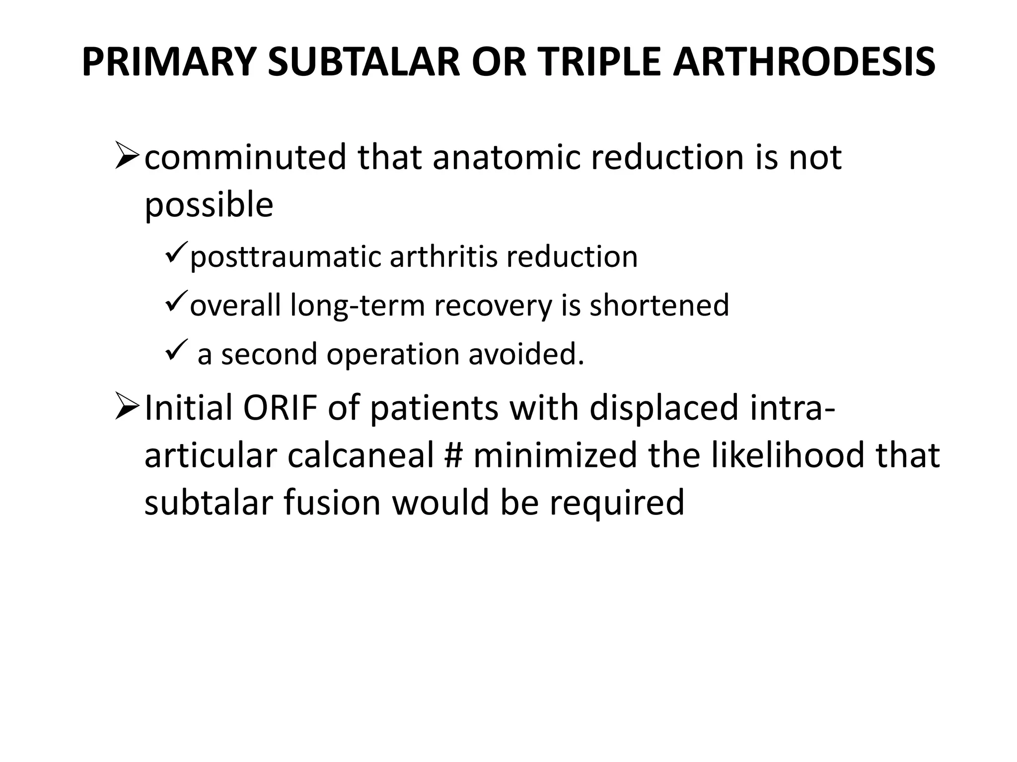 PRIMARY SUBTALAR OR TRIPLE ARTHRODESIS
comminuted that anatomic reduction is not
possible
posttraumatic arthritis reduction
overall long-term recovery is shortened
 a second operation avoided.
Initial ORIF of patients with displaced intra-
articular calcaneal # minimized the likelihood that
subtalar fusion would be required
 