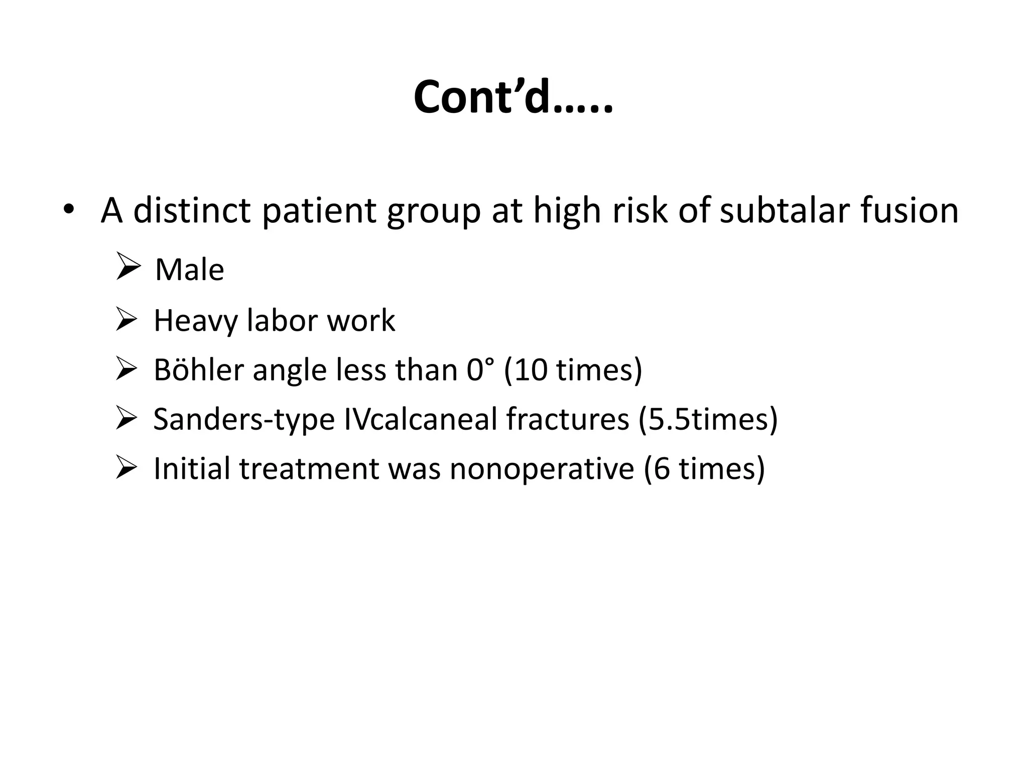 Cont’d…..
• A distinct patient group at high risk of subtalar fusion
 Male
 Heavy labor work
 Böhler angle less than 0° (10 times)
 Sanders-type IVcalcaneal fractures (5.5times)
 Initial treatment was nonoperative (6 times)
 
