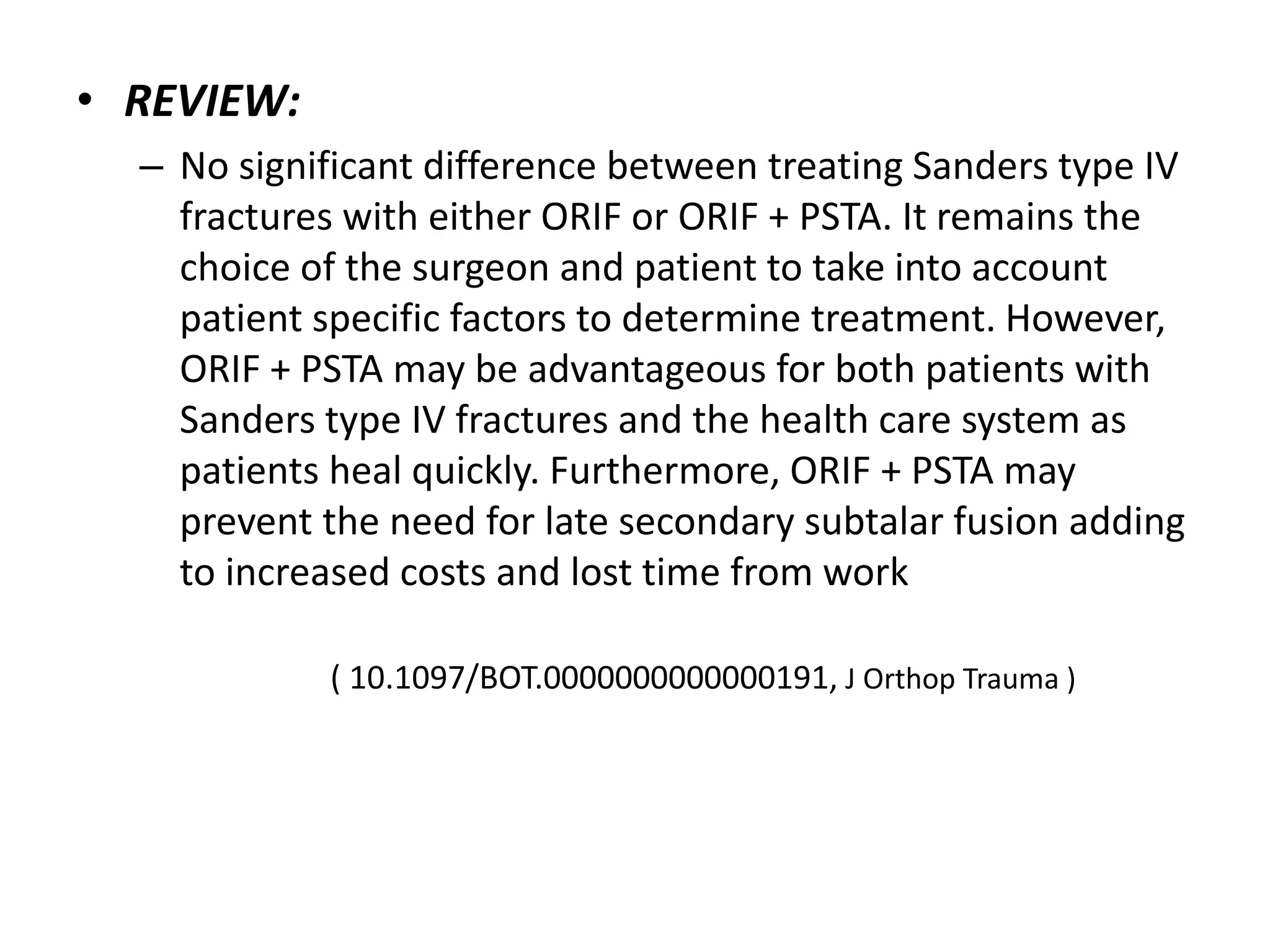 • REVIEW:
– No significant difference between treating Sanders type IV
fractures with either ORIF or ORIF + PSTA. It remains the
choice of the surgeon and patient to take into account
patient specific factors to determine treatment. However,
ORIF + PSTA may be advantageous for both patients with
Sanders type IV fractures and the health care system as
patients heal quickly. Furthermore, ORIF + PSTA may
prevent the need for late secondary subtalar fusion adding
to increased costs and lost time from work
( 10.1097/BOT.0000000000000191, J Orthop Trauma )
 