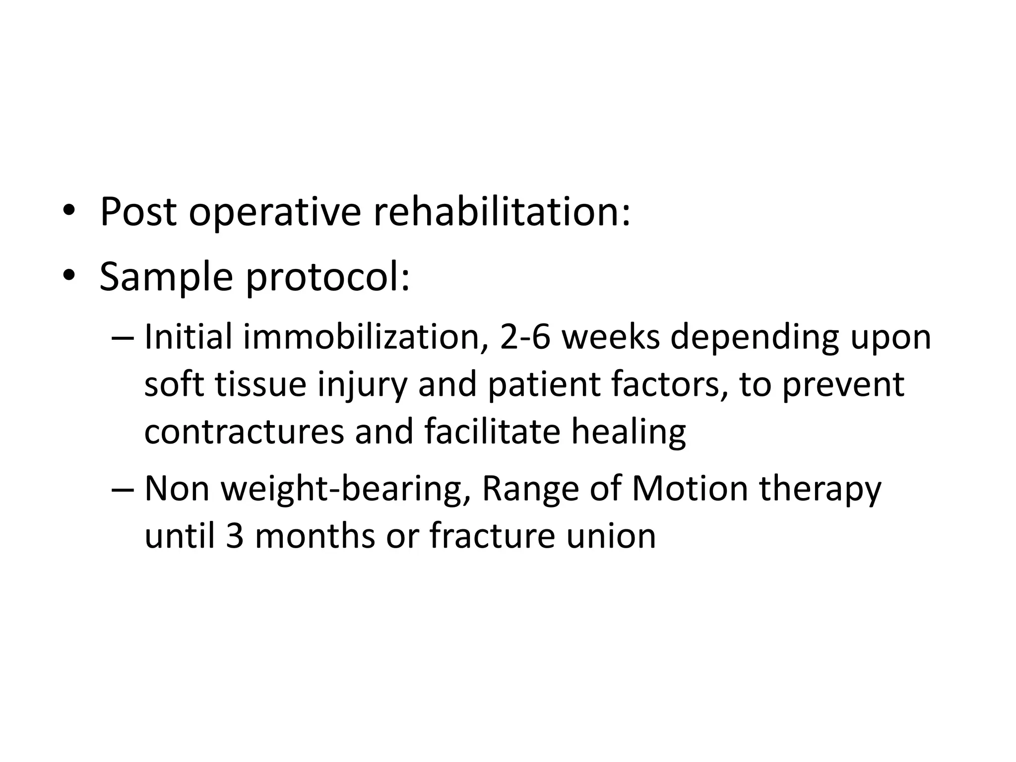 • Post operative rehabilitation:
• Sample protocol:
– Initial immobilization, 2-6 weeks depending upon
soft tissue injury and patient factors, to prevent
contractures and facilitate healing
– Non weight-bearing, Range of Motion therapy
until 3 months or fracture union
 