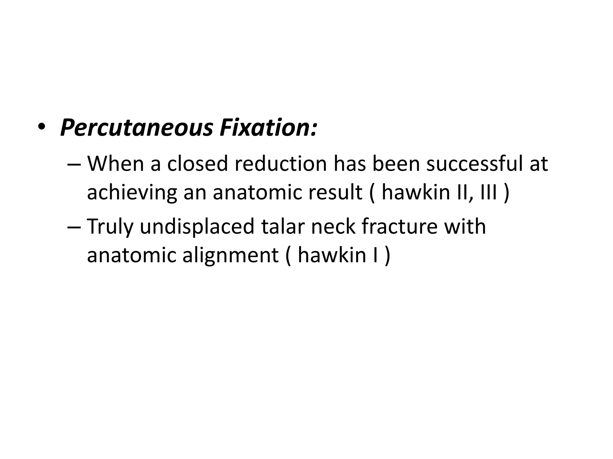 • Percutaneous Fixation:
– When a closed reduction has been successful at
achieving an anatomic result ( hawkin II, III )
– Truly undisplaced talar neck fracture with
anatomic alignment ( hawkin I )
 