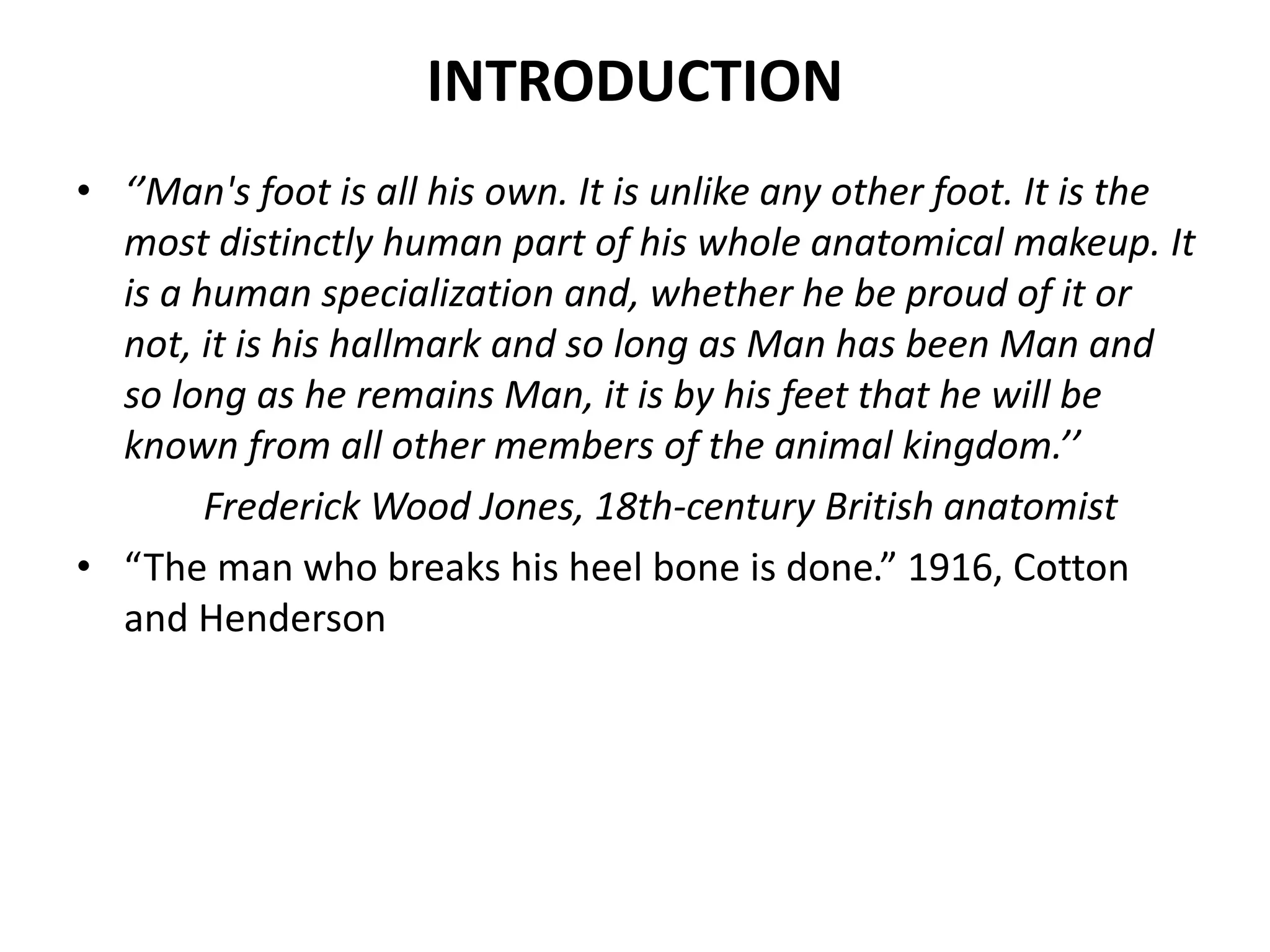 INTRODUCTION
• ‘’Man's foot is all his own. It is unlike any other foot. It is the
most distinctly human part of his whole anatomical makeup. It
is a human specialization and, whether he be proud of it or
not, it is his hallmark and so long as Man has been Man and
so long as he remains Man, it is by his feet that he will be
known from all other members of the animal kingdom.’’
Frederick Wood Jones, 18th-century British anatomist
• “The man who breaks his heel bone is done.” 1916, Cotton
and Henderson
 