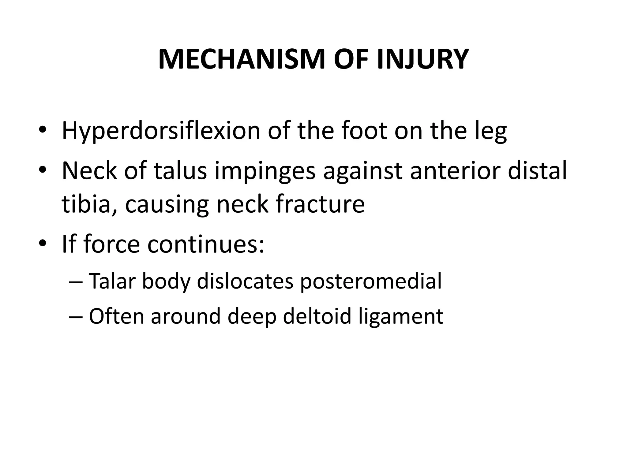 MECHANISM OF INJURY
• Hyperdorsiflexion of the foot on the leg
• Neck of talus impinges against anterior distal
tibia, causing neck fracture
• If force continues:
– Talar body dislocates posteromedial
– Often around deep deltoid ligament
 