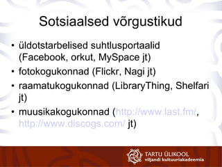 Sotsiaalsed võrgustikud üldotstarbelised suhtlusportaalid  (Facebook, orkut, MySpace jt) f otokogukonnad  (Flickr, Nagi jt) raamatukogukonnad  (LibraryThing, Shelfari jt) m uusikakogukonnad  ( http://www.last.fm/ ,  http://www.discogs.com/  jt) 