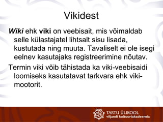 Vikidest Wiki  ehk  viki  on veebisait, mis võimaldab selle külastajatel lihtsalt sisu lisada, kustutada ning muuta. Tavaliselt ei ole isegi eelnev kasutajaks registreerimine nõutav. Termin viki võib tähistada ka viki-veebisaidi loomiseks kasutatavat tarkvara ehk viki-mootorit. 