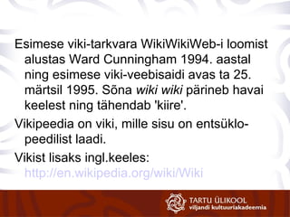 Esimese viki-tarkvara WikiWikiWeb-i loomist alustas Ward Cunningham 1994. aastal ning esimese viki-veebisaidi avas ta 25. märtsil 1995. Sõna  wiki wiki  pärineb havai keelest ning tähendab 'kiire'. Vikipeedia on viki, mille sisu on entsüklo-peedilist laadi. Vikist lisaks ingl.keeles:  http://en.wikipedia.org/wiki/Wiki   