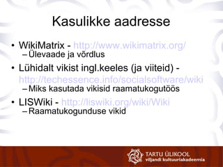 Kasulikke aadresse WikiMatrix -  http://www.wikimatrix.org/ Ülevaade ja võrdlus Lühidalt vikist ingl.keeles (ja viiteid) -  http://techessence.info/socialsoftware/wiki Miks kasutada vikisid raamatukogutöös LISWiki -  http://liswiki.org/wiki/Wiki Raamatukogunduse vikid 
