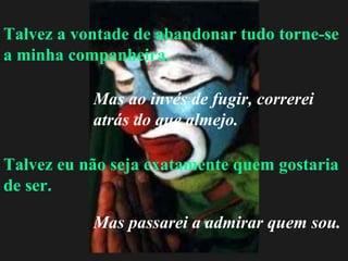 Talvez a vontade de abandonar tudo torne-se a minha companheira. Talvez eu não seja exatamente quem gostaria de ser. Mas ao invés de fugir, correrei atrás do que almejo. Mas passarei a admirar quem sou. 