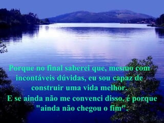 E se ainda não me convenci disso, é porque "ainda não chegou o fim". Porque no final saberei que, mesmo com incontáveis dúvidas, eu sou capaz de construir uma vida melhor. 