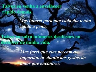 Talvez eu venha a envelhecer rápido demais. Talvez eu sofra inúmeras desilusões no decorrer de minha vida. Mas lutarei para que cada dia tenha valido a pena.   Mas farei que elas percam a importância  diante dos gestos de amor que encontrei. 