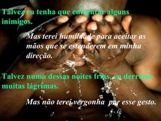 Talvez eu tenha que enfrentar alguns inimigos. Talvez numa dessas noites frias, eu derrame muitas lágrimas. Mas terei humildade para aceitar as mãos que se estenderem em minha direção.   Mas não terei vergonha  por esse gesto. 