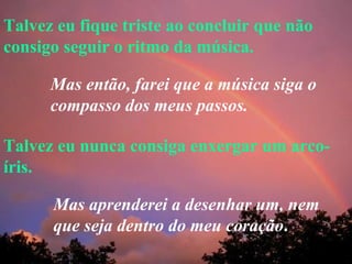 Talvez eu fique triste ao concluir que não consigo seguir o ritmo da música. Talvez eu nunca consiga enxergar um arco-íris. Mas então, farei que a música siga o compasso dos meus passos. Mas aprenderei a desenhar um, nem que seja dentro do meu coração . 