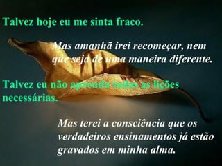 Talvez hoje eu me sinta fraco. Talvez eu não aprenda todas as lições necessárias. Mas amanhã irei recomeçar, nem que seja de uma maneira diferente.   Mas terei a consciência que os verdadeiros ensinamentos já estão gravados em minha alma. 