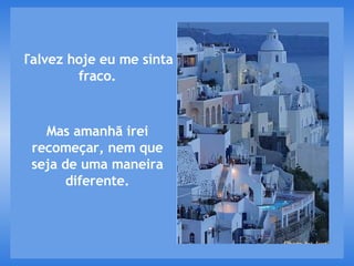 Talvez hoje eu me sinta fraco. Mas amanhã irei recomeçar, nem que seja de uma maneira diferente. 