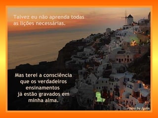 Talvez eu não aprenda todas  as lições necessárias. Mas terei a consciência que os verdadeiros ensinamentos  já estão gravados em minha alma. 