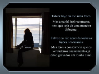 Talvez hoje eu me sinta fraco. Mas amanhã irei recomeçar, nem que seja de uma maneira diferente.  Talvez eu não aprenda todas as lições necessárias. Mas terei a consciência que os verdadeiros ensinamentos já estão gravados em minha alma.  
