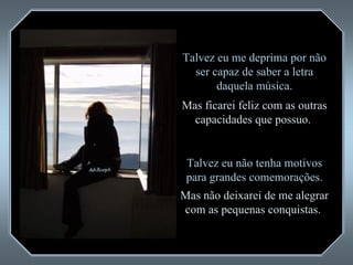 Talvez eu me deprima por não ser capaz de saber a letra daquela música. Mas ficarei feliz com as outras capacidades que possuo.  Talvez eu não tenha motivos para grandes comemorações. Mas não deixarei de me alegrar com as pequenas conquistas.  