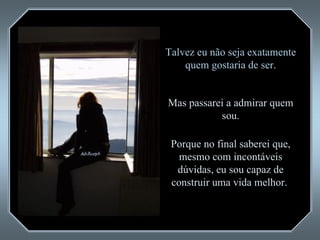 Talvez eu não seja exatamente quem gostaria de ser. Mas passarei a admirar quem sou. Porque no final saberei que, mesmo com incontáveis dúvidas, eu sou capaz de construir uma vida melhor.  