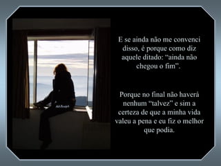 E se ainda não me convenci disso, é porque como diz aquele ditado: “ainda não chegou o fim”.  Porque no final não haverá nenhum “talvez” e sim a certeza de que a minha vida valeu a pena e eu fiz o melhor que podia. 
