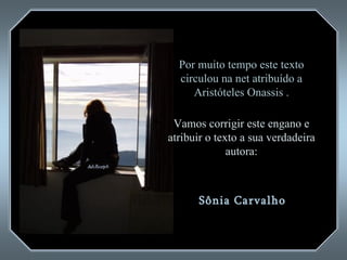 Por muito tempo este texto circulou na net atribuído a  Aristóteles Onassis  . Vamos corrigir este engano e atribuir o texto a sua verdadeira autora: Sônia Carvalho  