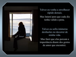 Talvez eu venha a envelhecer rápido demais. Mas lutarei para que cada dia tenha valido a pena.  Talvez eu sofra inúmeras desilusões no decorrer de minha vida. Mas farei que elas percam a importância diante dos gestos de amor que encontrei.  