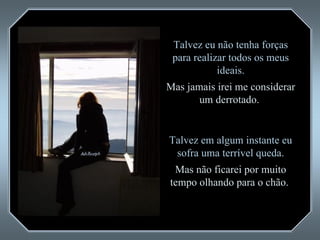 Talvez eu não tenha forças para realizar todos os meus ideais. Mas jamais irei me considerar um derrotado.  Talvez em algum instante eu sofra uma terrível queda. Mas não ficarei por muito tempo olhando para o chão.  