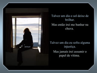 Talvez um dia o sol deixe de brilhar. Mas então irei me banhar na chuva.  Talvez um dia eu sofra alguma injustiça. Mas jamais irei assumir o papel de vítima.  