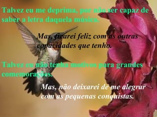 Talvez eu me deprima, por não ser capaz de saber a letra daquela música. Talvez eu não tenha motivos para grandes comemorações. Mas, ficarei feliz com as outras  capacidades que tenho. Mas, não deixarei de me alegrar  com as pequenas conquistas.   