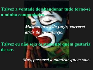 Talvez a vontade de abandonar tudo torne-se a minha companheira. Talvez eu não seja exatamente quem gostaria de ser. Mas, ao invés de fugir, correrei atrás do que almejo. Mas, passarei a admirar quem sou. 