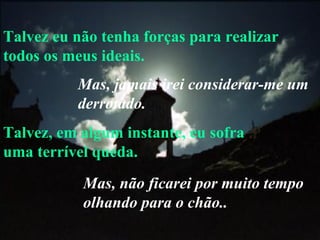 Talvez eu não tenha forças para realizar todos os meus ideais. Talvez, em algum instante, eu sofra uma terrível queda. Mas, jamais irei considerar-me um derrotado. Mas, não ficarei por muito tempo olhando para o chão.. 