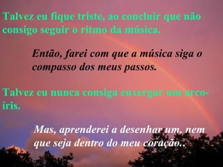 Talvez eu fique triste, ao concluir que não consigo seguir o ritmo da música. Talvez eu nunca consiga enxergar um arco-íris. Então, farei com que a música siga o compasso dos meus passos. Mas, aprenderei a desenhar um, nem que seja dentro do meu coração. . 