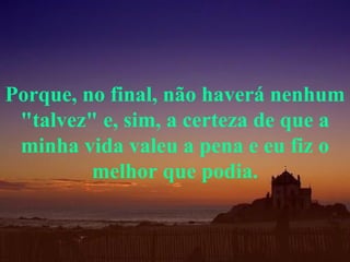 Porque, no final, não haverá nenhum "talvez" e, sim, a certeza de que a minha vida valeu a pena e eu fiz o melhor que podia. 