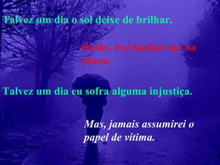 Talvez um dia o sol deixe de brilhar. Talvez um dia eu sofra alguma injustiça. Então, irei banhar-me na chuva. Mas, jamais assumirei o papel de vítima. 