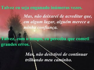Talvez eu seja enganado inúmeras vezes. Talvez, com o tempo, eu perceba que cometi grandes erros. Mas, não deixarei de acreditar que, em algum lugar, alguém merece a minha confiança.   Mas, não desistirei de continuar trilhando meu caminho. 