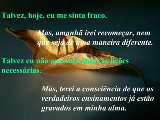 Talvez, hoje, eu me sinta fraco. Talvez eu não aprenda todas as lições necessárias. Mas, amanhã irei recomeçar, nem que seja de uma maneira diferente.   Mas, terei a consciência de que os verdadeiros ensinamentos já estão gravados em minha alma. 