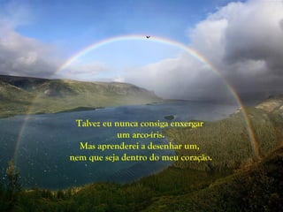 Talvez eu nunca consiga enxergar
            um arco-íris.
  Mas aprenderei a desenhar um,
nem que seja dentro do meu coração.
 