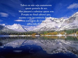 Talvez eu não seja exatamente
     quem gostaria de ser.
Mas passarei a admirar quem sou.
  Porque no final saberei que,
mesmo com incontáveis dúvidas,
   eu sou capaz de construir
       uma vida melhor.
 