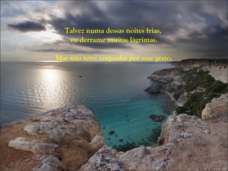 Talvez numa dessas noites frias,
   eu derrame muitas lágrimas.

Mas não terei vergonha por esse gesto.
 