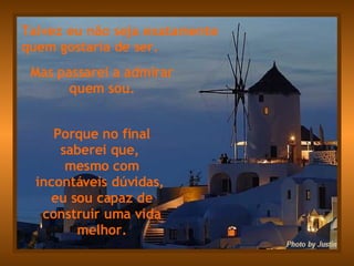 Talvez eu não seja exatamente  quem gostaria de ser. Mas passarei a admirar quem sou. Porque no final saberei que,  mesmo com incontáveis dúvidas,  eu sou capaz de construir uma vida melhor. 