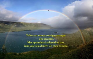 Talvez eu nunca consiga enxergar
um arco-íris.
Mas aprenderei a desenhar um,
nem que seja dentro do meu coração.
 