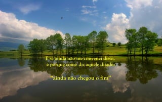 E se ainda não me convenci disso,
é porque como diz aquele ditado:
“ainda não chegou o fim”
 