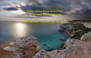 Talvez numa dessas noites frias,
eu derrame muitas lágrimas.
Mas não terei vergonha por esse gesto.
 