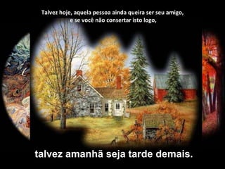 Talvez hoje, aquela pessoa ainda queira ser seu amigo,  e se você não consertar isto logo, talvez amanhã seja tarde demais. 