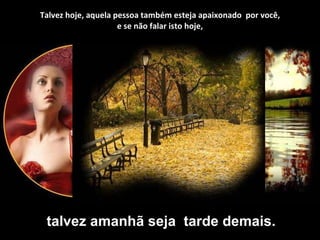 Talvez hoje, aquela pessoa também esteja apaixonado  por você, e se não falar isto hoje, talvez amanhã seja  tarde demais. 