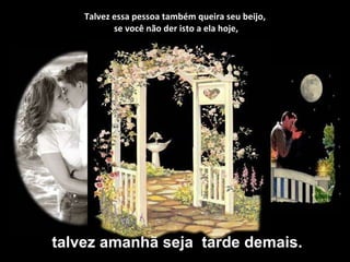 Talvez essa pessoa também queira seu beijo,  se você não der isto a ela hoje, talvez amanhã seja  tarde demais. 