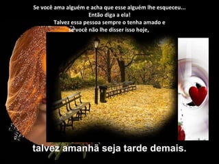 Se você ama alguém e acha que esse alguém lhe esqueceu... Então diga a ela!  Talvez essa pessoa sempre o tenha amado e  se você não lhe disser isso hoje,  talvez amanhã seja tarde demais. 