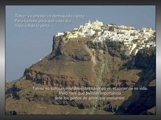 “  Talvez yo envejezca demasiado rápido. Pero lucharé para que cada día haya valido la pena. Talvez yo sufra inúmerables desilusiones en el correr de mi vida. Pero haré que pierdan importancia ante los gestos de amor que encuentre. 